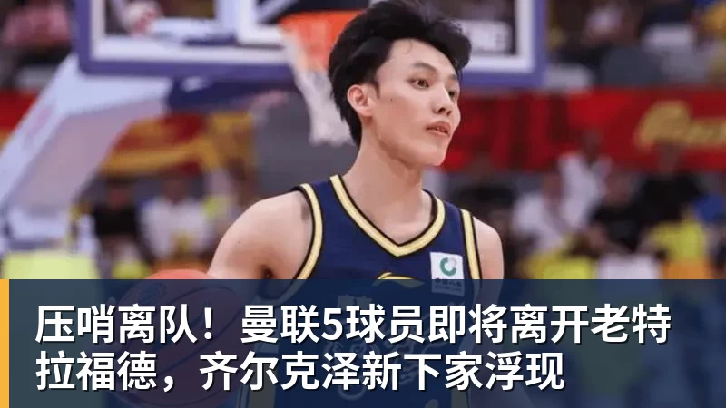 压哨离队！曼联5球员即将离开老特拉福德，齐尔克泽新下家浮现