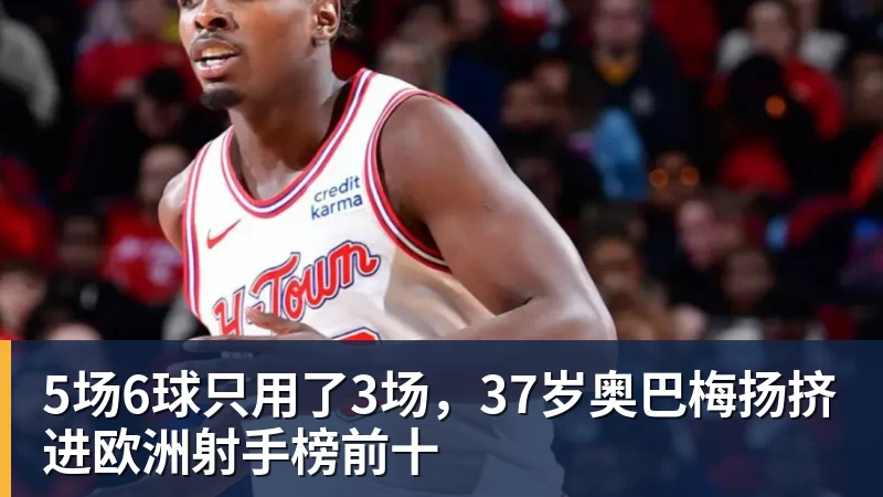 5场6球只用了3场，37岁奥巴梅扬挤进欧洲射手榜前十