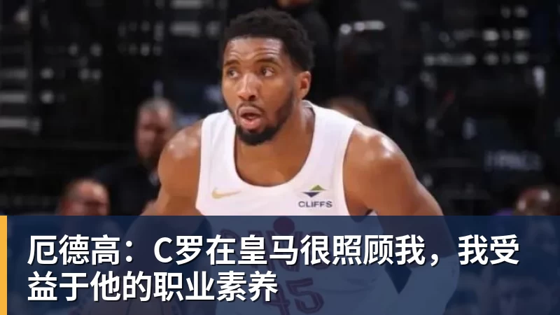 厄德高：C罗在皇马很照顾我，我受益于他的职业素养